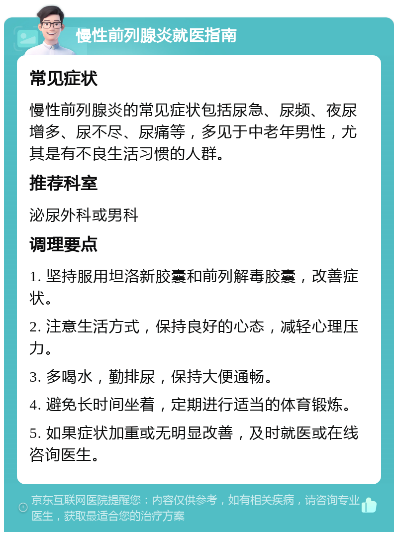 慢性前列腺炎就医指南 常见症状 慢性前列腺炎的常见症状包括尿急、尿频、夜尿增多、尿不尽、尿痛等，多见于中老年男性，尤其是有不良生活习惯的人群。 推荐科室 泌尿外科或男科 调理要点 1. 坚持服用坦洛新胶囊和前列解毒胶囊，改善症状。 2. 注意生活方式，保持良好的心态，减轻心理压力。 3. 多喝水，勤排尿，保持大便通畅。 4. 避免长时间坐着，定期进行适当的体育锻炼。 5. 如果症状加重或无明显改善，及时就医或在线咨询医生。