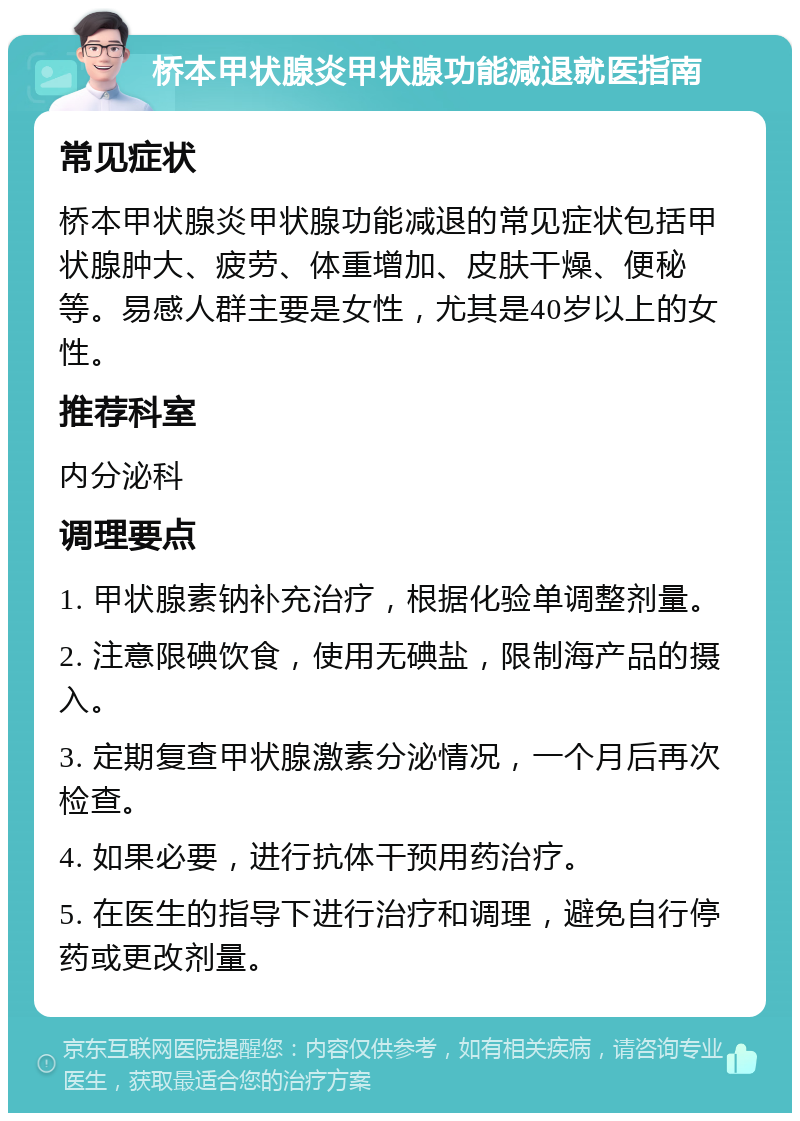 桥本甲状腺炎甲状腺功能减退就医指南 常见症状 桥本甲状腺炎甲状腺功能减退的常见症状包括甲状腺肿大、疲劳、体重增加、皮肤干燥、便秘等。易感人群主要是女性，尤其是40岁以上的女性。 推荐科室 内分泌科 调理要点 1. 甲状腺素钠补充治疗，根据化验单调整剂量。 2. 注意限碘饮食，使用无碘盐，限制海产品的摄入。 3. 定期复查甲状腺激素分泌情况，一个月后再次检查。 4. 如果必要，进行抗体干预用药治疗。 5. 在医生的指导下进行治疗和调理，避免自行停药或更改剂量。