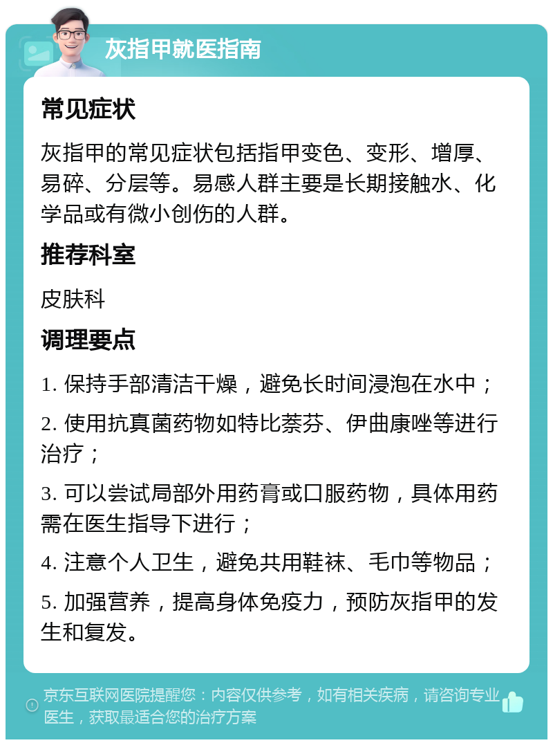 灰指甲就医指南 常见症状 灰指甲的常见症状包括指甲变色、变形、增厚、易碎、分层等。易感人群主要是长期接触水、化学品或有微小创伤的人群。 推荐科室 皮肤科 调理要点 1. 保持手部清洁干燥，避免长时间浸泡在水中； 2. 使用抗真菌药物如特比萘芬、伊曲康唑等进行治疗； 3. 可以尝试局部外用药膏或口服药物，具体用药需在医生指导下进行； 4. 注意个人卫生，避免共用鞋袜、毛巾等物品； 5. 加强营养，提高身体免疫力，预防灰指甲的发生和复发。