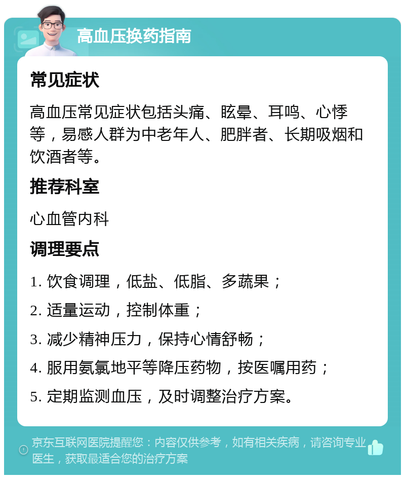 高血压换药指南 常见症状 高血压常见症状包括头痛、眩晕、耳鸣、心悸等，易感人群为中老年人、肥胖者、长期吸烟和饮酒者等。 推荐科室 心血管内科 调理要点 1. 饮食调理，低盐、低脂、多蔬果； 2. 适量运动，控制体重； 3. 减少精神压力，保持心情舒畅； 4. 服用氨氯地平等降压药物，按医嘱用药； 5. 定期监测血压，及时调整治疗方案。