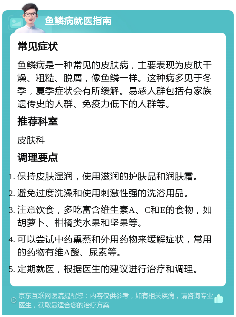 鱼鳞病就医指南 常见症状 鱼鳞病是一种常见的皮肤病，主要表现为皮肤干燥、粗糙、脱屑，像鱼鳞一样。这种病多见于冬季，夏季症状会有所缓解。易感人群包括有家族遗传史的人群、免疫力低下的人群等。 推荐科室 皮肤科 调理要点 保持皮肤湿润，使用滋润的护肤品和润肤霜。 避免过度洗澡和使用刺激性强的洗浴用品。 注意饮食，多吃富含维生素A、C和E的食物，如胡萝卜、柑橘类水果和坚果等。 可以尝试中药熏蒸和外用药物来缓解症状，常用的药物有维A酸、尿素等。 定期就医，根据医生的建议进行治疗和调理。