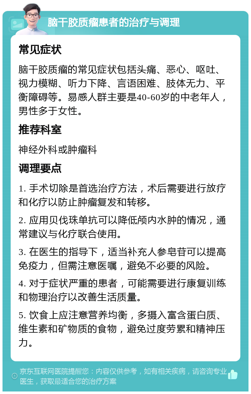 脑干胶质瘤患者的治疗与调理 常见症状 脑干胶质瘤的常见症状包括头痛、恶心、呕吐、视力模糊、听力下降、言语困难、肢体无力、平衡障碍等。易感人群主要是40-60岁的中老年人，男性多于女性。 推荐科室 神经外科或肿瘤科 调理要点 1. 手术切除是首选治疗方法，术后需要进行放疗和化疗以防止肿瘤复发和转移。 2. 应用贝伐珠单抗可以降低颅内水肿的情况，通常建议与化疗联合使用。 3. 在医生的指导下，适当补充人参皂苷可以提高免疫力，但需注意医嘱，避免不必要的风险。 4. 对于症状严重的患者，可能需要进行康复训练和物理治疗以改善生活质量。 5. 饮食上应注意营养均衡，多摄入富含蛋白质、维生素和矿物质的食物，避免过度劳累和精神压力。