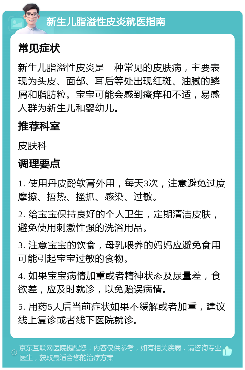 新生儿脂溢性皮炎就医指南 常见症状 新生儿脂溢性皮炎是一种常见的皮肤病，主要表现为头皮、面部、耳后等处出现红斑、油腻的鳞屑和脂肪粒。宝宝可能会感到瘙痒和不适，易感人群为新生儿和婴幼儿。 推荐科室 皮肤科 调理要点 1. 使用丹皮酚软膏外用，每天3次，注意避免过度摩擦、捂热、搔抓、感染、过敏。 2. 给宝宝保持良好的个人卫生，定期清洁皮肤，避免使用刺激性强的洗浴用品。 3. 注意宝宝的饮食，母乳喂养的妈妈应避免食用可能引起宝宝过敏的食物。 4. 如果宝宝病情加重或者精神状态及尿量差，食欲差，应及时就诊，以免贻误病情。 5. 用药5天后当前症状如果不缓解或者加重，建议线上复诊或者线下医院就诊。