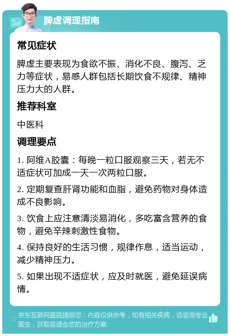 脾虚调理指南 常见症状 脾虚主要表现为食欲不振、消化不良、腹泻、乏力等症状，易感人群包括长期饮食不规律、精神压力大的人群。 推荐科室 中医科 调理要点 1. 阿维A胶囊：每晚一粒口服观察三天，若无不适症状可加成一天一次两粒口服。 2. 定期复查肝肾功能和血脂，避免药物对身体造成不良影响。 3. 饮食上应注意清淡易消化，多吃富含营养的食物，避免辛辣刺激性食物。 4. 保持良好的生活习惯，规律作息，适当运动，减少精神压力。 5. 如果出现不适症状，应及时就医，避免延误病情。