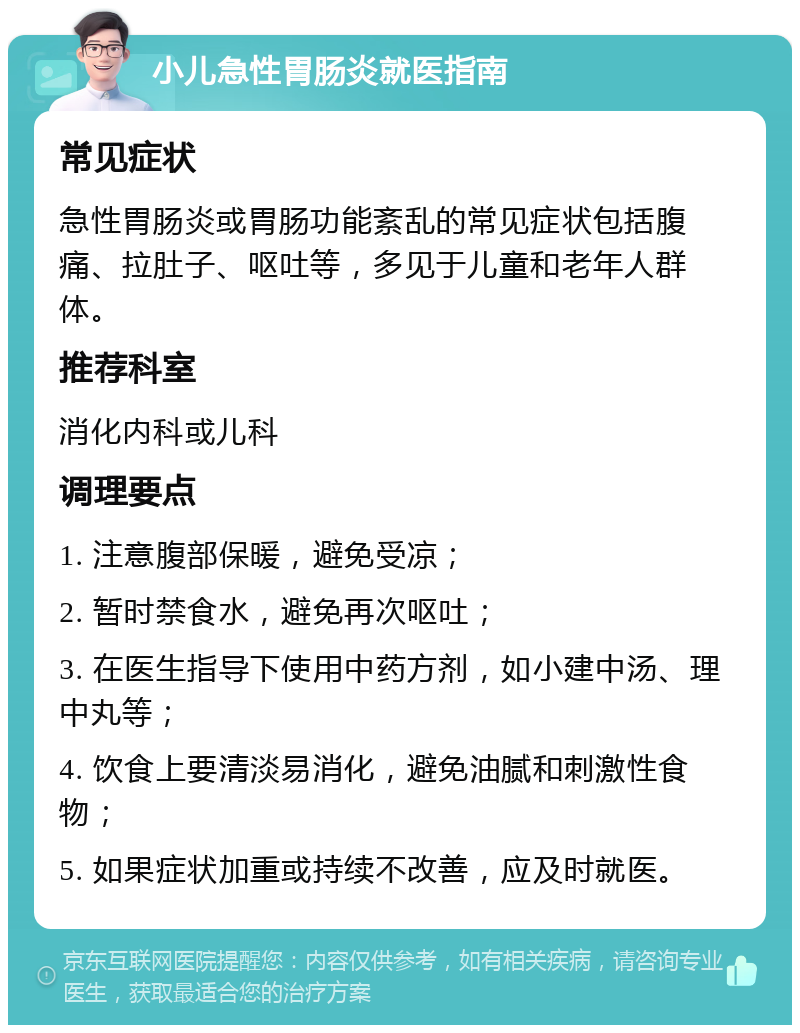 小儿急性胃肠炎就医指南 常见症状 急性胃肠炎或胃肠功能紊乱的常见症状包括腹痛、拉肚子、呕吐等，多见于儿童和老年人群体。 推荐科室 消化内科或儿科 调理要点 1. 注意腹部保暖，避免受凉； 2. 暂时禁食水，避免再次呕吐； 3. 在医生指导下使用中药方剂，如小建中汤、理中丸等； 4. 饮食上要清淡易消化，避免油腻和刺激性食物； 5. 如果症状加重或持续不改善，应及时就医。