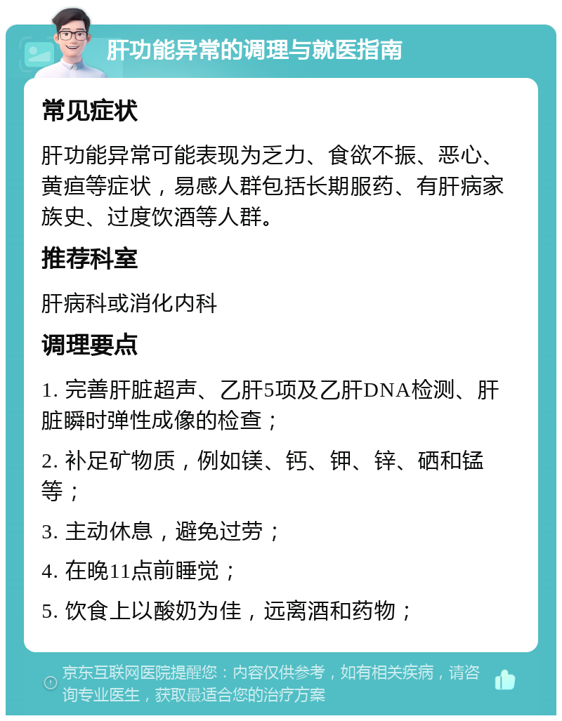 肝功能异常的调理与就医指南 常见症状 肝功能异常可能表现为乏力、食欲不振、恶心、黄疸等症状，易感人群包括长期服药、有肝病家族史、过度饮酒等人群。 推荐科室 肝病科或消化内科 调理要点 1. 完善肝脏超声、乙肝5项及乙肝DNA检测、肝脏瞬时弹性成像的检查； 2. 补足矿物质，例如镁、钙、钾、锌、硒和锰等； 3. 主动休息，避免过劳； 4. 在晚11点前睡觉； 5. 饮食上以酸奶为佳，远离酒和药物；