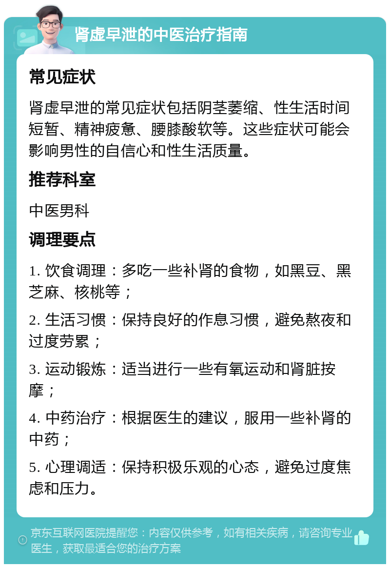 肾虚早泄的中医治疗指南 常见症状 肾虚早泄的常见症状包括阴茎萎缩、性生活时间短暂、精神疲惫、腰膝酸软等。这些症状可能会影响男性的自信心和性生活质量。 推荐科室 中医男科 调理要点 1. 饮食调理：多吃一些补肾的食物，如黑豆、黑芝麻、核桃等； 2. 生活习惯：保持良好的作息习惯，避免熬夜和过度劳累； 3. 运动锻炼：适当进行一些有氧运动和肾脏按摩； 4. 中药治疗：根据医生的建议，服用一些补肾的中药； 5. 心理调适：保持积极乐观的心态，避免过度焦虑和压力。