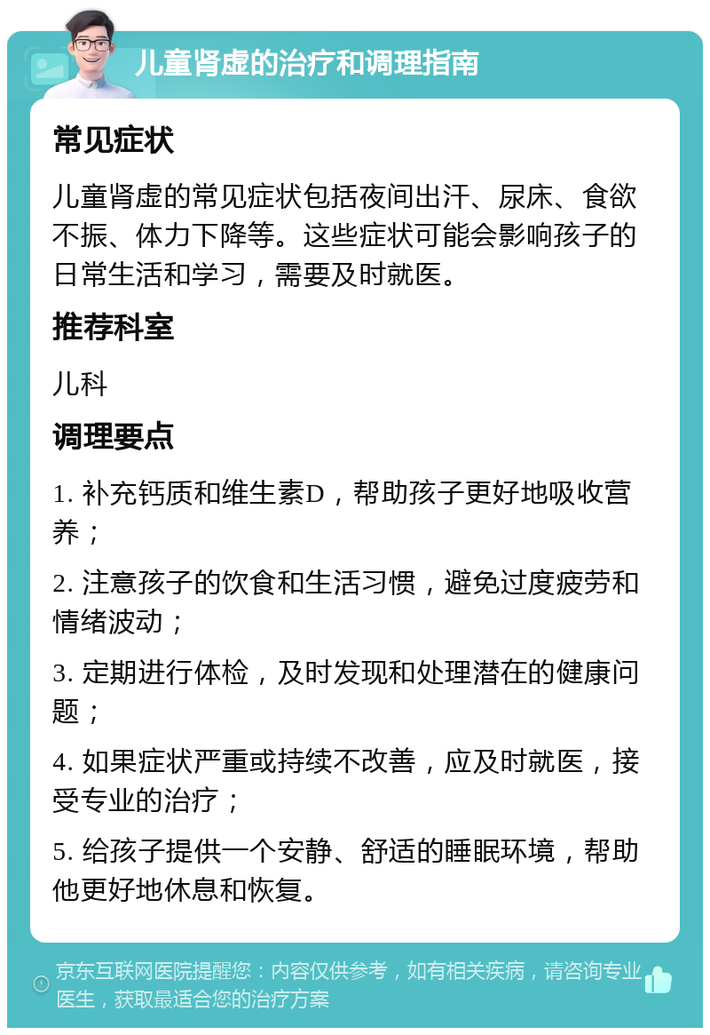 儿童肾虚的治疗和调理指南 常见症状 儿童肾虚的常见症状包括夜间出汗、尿床、食欲不振、体力下降等。这些症状可能会影响孩子的日常生活和学习，需要及时就医。 推荐科室 儿科 调理要点 1. 补充钙质和维生素D，帮助孩子更好地吸收营养； 2. 注意孩子的饮食和生活习惯，避免过度疲劳和情绪波动； 3. 定期进行体检，及时发现和处理潜在的健康问题； 4. 如果症状严重或持续不改善，应及时就医，接受专业的治疗； 5. 给孩子提供一个安静、舒适的睡眠环境，帮助他更好地休息和恢复。