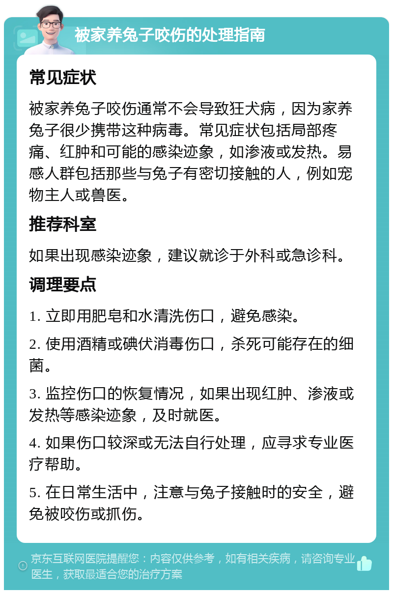 被家养兔子咬伤的处理指南 常见症状 被家养兔子咬伤通常不会导致狂犬病，因为家养兔子很少携带这种病毒。常见症状包括局部疼痛、红肿和可能的感染迹象，如渗液或发热。易感人群包括那些与兔子有密切接触的人，例如宠物主人或兽医。 推荐科室 如果出现感染迹象，建议就诊于外科或急诊科。 调理要点 1. 立即用肥皂和水清洗伤口，避免感染。 2. 使用酒精或碘伏消毒伤口，杀死可能存在的细菌。 3. 监控伤口的恢复情况，如果出现红肿、渗液或发热等感染迹象，及时就医。 4. 如果伤口较深或无法自行处理，应寻求专业医疗帮助。 5. 在日常生活中，注意与兔子接触时的安全，避免被咬伤或抓伤。