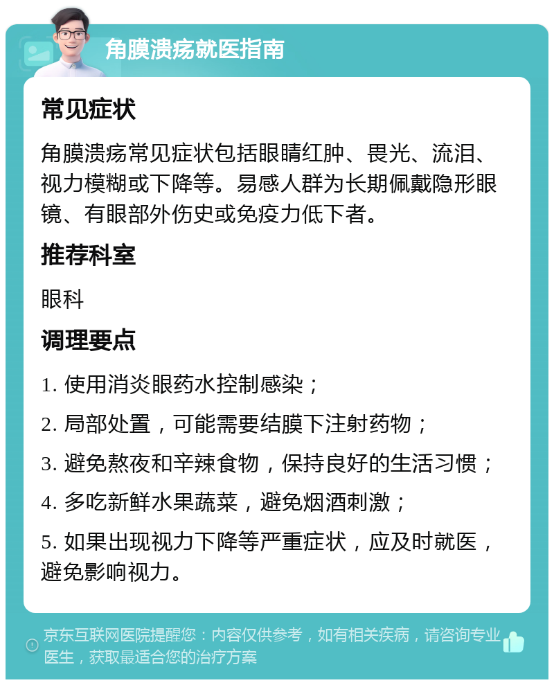 角膜溃疡就医指南 常见症状 角膜溃疡常见症状包括眼睛红肿、畏光、流泪、视力模糊或下降等。易感人群为长期佩戴隐形眼镜、有眼部外伤史或免疫力低下者。 推荐科室 眼科 调理要点 1. 使用消炎眼药水控制感染； 2. 局部处置，可能需要结膜下注射药物； 3. 避免熬夜和辛辣食物，保持良好的生活习惯； 4. 多吃新鲜水果蔬菜，避免烟酒刺激； 5. 如果出现视力下降等严重症状，应及时就医，避免影响视力。