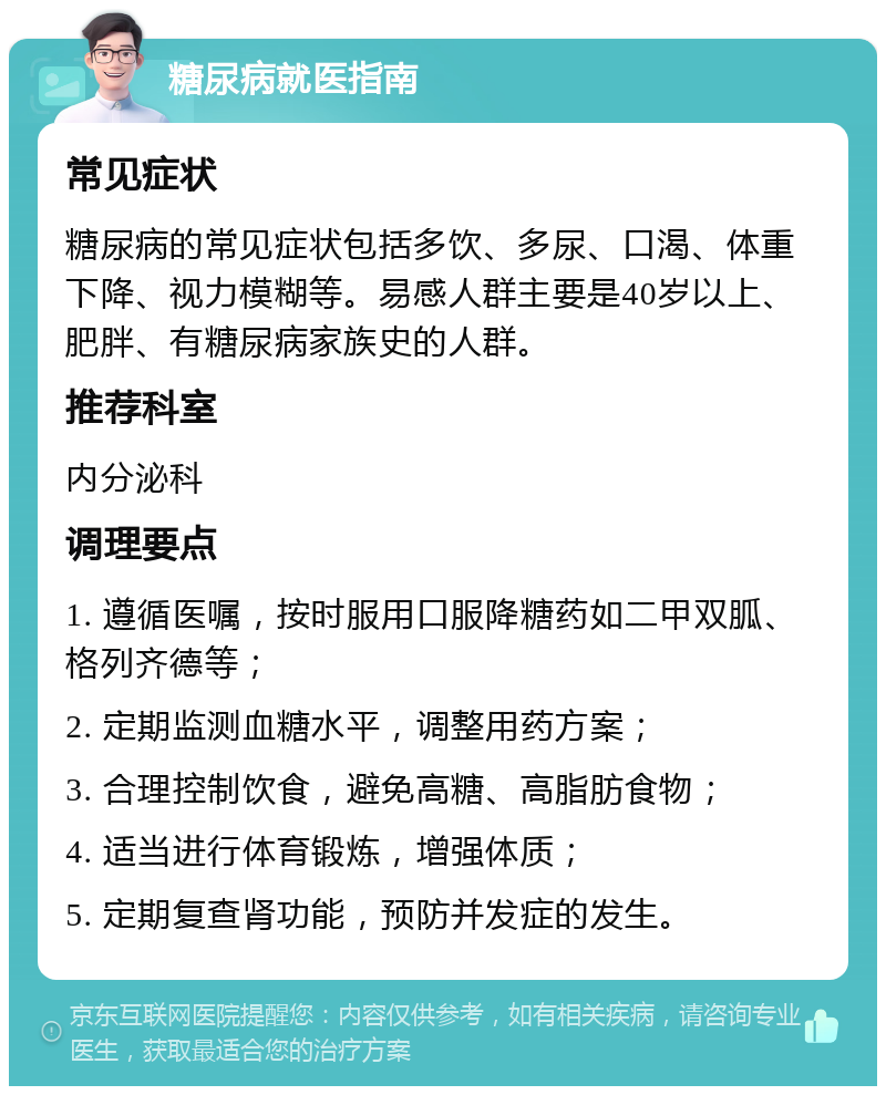 糖尿病就医指南 常见症状 糖尿病的常见症状包括多饮、多尿、口渴、体重下降、视力模糊等。易感人群主要是40岁以上、肥胖、有糖尿病家族史的人群。 推荐科室 内分泌科 调理要点 1. 遵循医嘱，按时服用口服降糖药如二甲双胍、格列齐德等； 2. 定期监测血糖水平，调整用药方案； 3. 合理控制饮食，避免高糖、高脂肪食物； 4. 适当进行体育锻炼，增强体质； 5. 定期复查肾功能，预防并发症的发生。