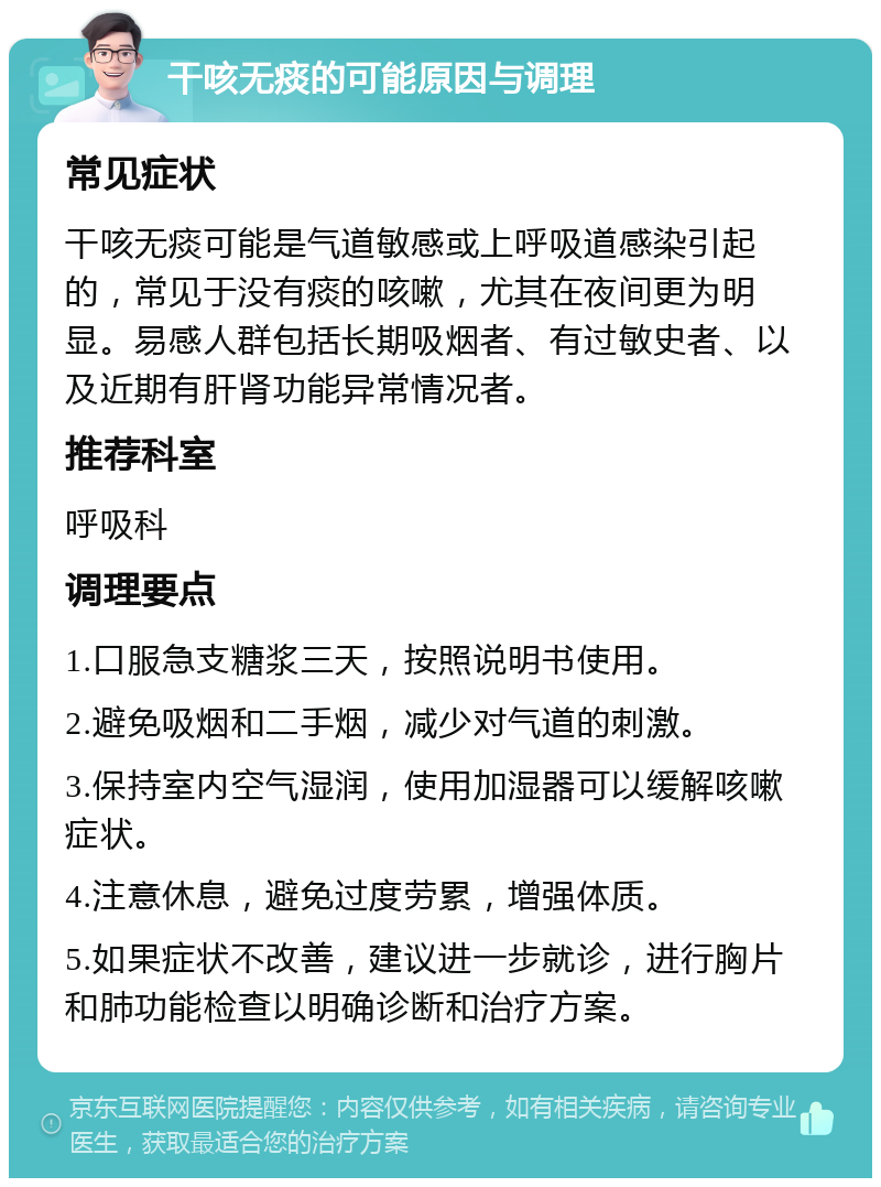 干咳无痰的可能原因与调理 常见症状 干咳无痰可能是气道敏感或上呼吸道感染引起的，常见于没有痰的咳嗽，尤其在夜间更为明显。易感人群包括长期吸烟者、有过敏史者、以及近期有肝肾功能异常情况者。 推荐科室 呼吸科 调理要点 1.口服急支糖浆三天，按照说明书使用。 2.避免吸烟和二手烟，减少对气道的刺激。 3.保持室内空气湿润，使用加湿器可以缓解咳嗽症状。 4.注意休息，避免过度劳累，增强体质。 5.如果症状不改善，建议进一步就诊，进行胸片和肺功能检查以明确诊断和治疗方案。