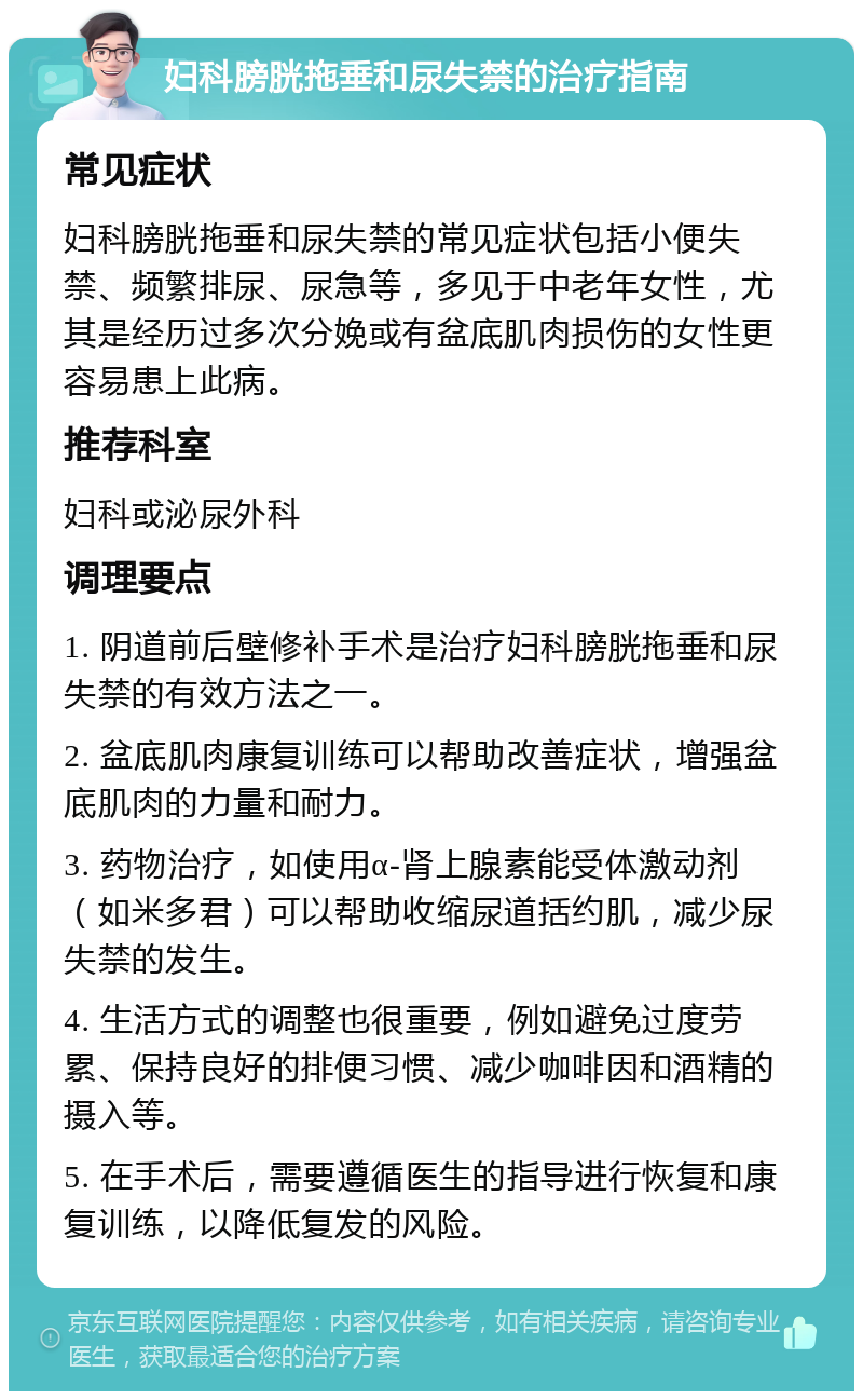 妇科膀胱拖垂和尿失禁的治疗指南 常见症状 妇科膀胱拖垂和尿失禁的常见症状包括小便失禁、频繁排尿、尿急等，多见于中老年女性，尤其是经历过多次分娩或有盆底肌肉损伤的女性更容易患上此病。 推荐科室 妇科或泌尿外科 调理要点 1. 阴道前后壁修补手术是治疗妇科膀胱拖垂和尿失禁的有效方法之一。 2. 盆底肌肉康复训练可以帮助改善症状，增强盆底肌肉的力量和耐力。 3. 药物治疗，如使用α-肾上腺素能受体激动剂（如米多君）可以帮助收缩尿道括约肌，减少尿失禁的发生。 4. 生活方式的调整也很重要，例如避免过度劳累、保持良好的排便习惯、减少咖啡因和酒精的摄入等。 5. 在手术后，需要遵循医生的指导进行恢复和康复训练，以降低复发的风险。