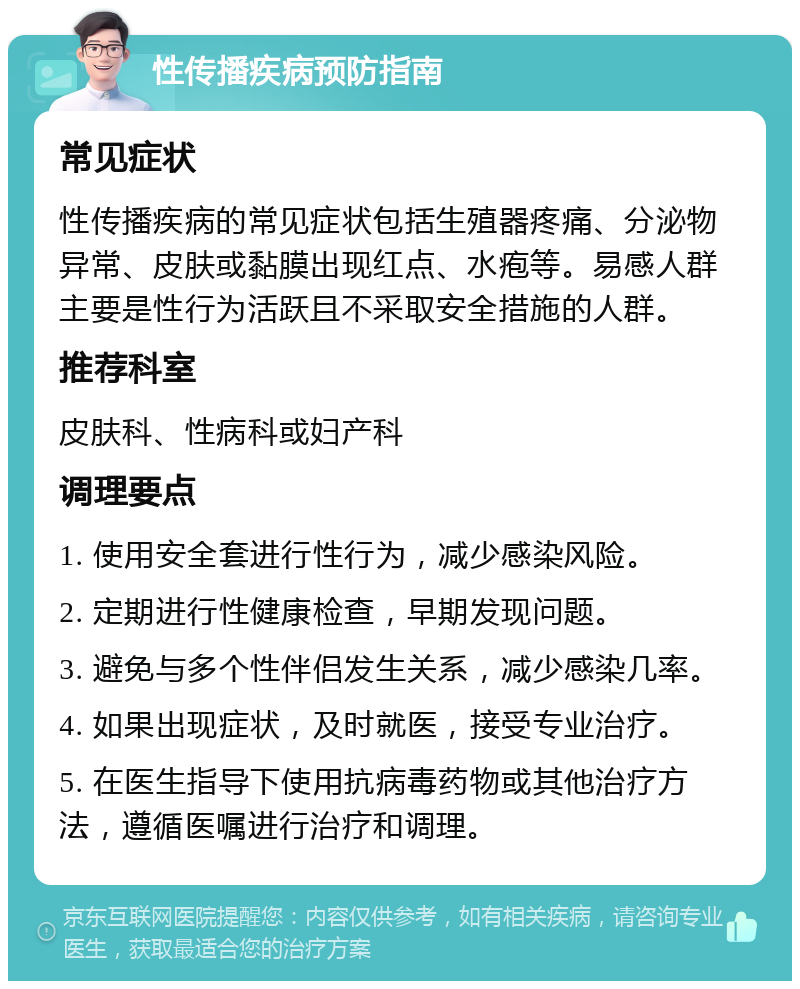 性传播疾病预防指南 常见症状 性传播疾病的常见症状包括生殖器疼痛、分泌物异常、皮肤或黏膜出现红点、水疱等。易感人群主要是性行为活跃且不采取安全措施的人群。 推荐科室 皮肤科、性病科或妇产科 调理要点 1. 使用安全套进行性行为，减少感染风险。 2. 定期进行性健康检查，早期发现问题。 3. 避免与多个性伴侣发生关系，减少感染几率。 4. 如果出现症状，及时就医，接受专业治疗。 5. 在医生指导下使用抗病毒药物或其他治疗方法，遵循医嘱进行治疗和调理。