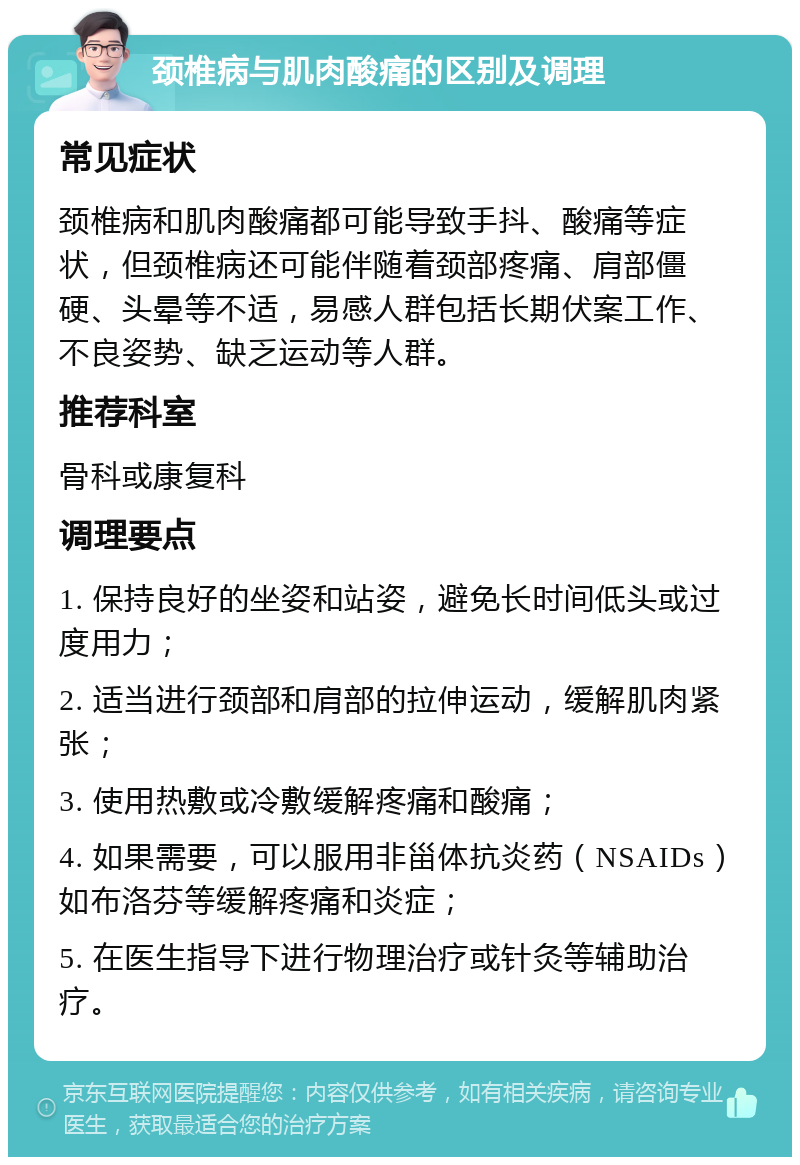 颈椎病与肌肉酸痛的区别及调理 常见症状 颈椎病和肌肉酸痛都可能导致手抖、酸痛等症状，但颈椎病还可能伴随着颈部疼痛、肩部僵硬、头晕等不适，易感人群包括长期伏案工作、不良姿势、缺乏运动等人群。 推荐科室 骨科或康复科 调理要点 1. 保持良好的坐姿和站姿，避免长时间低头或过度用力； 2. 适当进行颈部和肩部的拉伸运动，缓解肌肉紧张； 3. 使用热敷或冷敷缓解疼痛和酸痛； 4. 如果需要，可以服用非甾体抗炎药（NSAIDs）如布洛芬等缓解疼痛和炎症； 5. 在医生指导下进行物理治疗或针灸等辅助治疗。