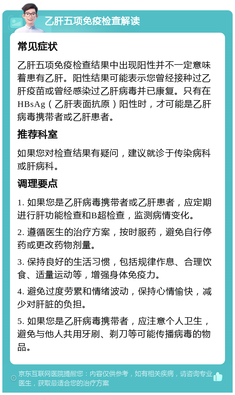 乙肝五项免疫检查解读 常见症状 乙肝五项免疫检查结果中出现阳性并不一定意味着患有乙肝。阳性结果可能表示您曾经接种过乙肝疫苗或曾经感染过乙肝病毒并已康复。只有在HBsAg（乙肝表面抗原）阳性时，才可能是乙肝病毒携带者或乙肝患者。 推荐科室 如果您对检查结果有疑问，建议就诊于传染病科或肝病科。 调理要点 1. 如果您是乙肝病毒携带者或乙肝患者，应定期进行肝功能检查和B超检查，监测病情变化。 2. 遵循医生的治疗方案，按时服药，避免自行停药或更改药物剂量。 3. 保持良好的生活习惯，包括规律作息、合理饮食、适量运动等，增强身体免疫力。 4. 避免过度劳累和情绪波动，保持心情愉快，减少对肝脏的负担。 5. 如果您是乙肝病毒携带者，应注意个人卫生，避免与他人共用牙刷、剃刀等可能传播病毒的物品。