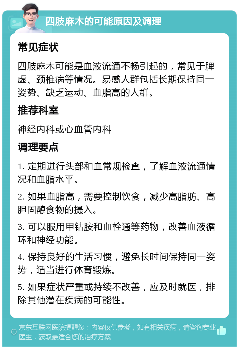 四肢麻木的可能原因及调理 常见症状 四肢麻木可能是血液流通不畅引起的，常见于脾虚、颈椎病等情况。易感人群包括长期保持同一姿势、缺乏运动、血脂高的人群。 推荐科室 神经内科或心血管内科 调理要点 1. 定期进行头部和血常规检查，了解血液流通情况和血脂水平。 2. 如果血脂高，需要控制饮食，减少高脂肪、高胆固醇食物的摄入。 3. 可以服用甲钴胺和血栓通等药物，改善血液循环和神经功能。 4. 保持良好的生活习惯，避免长时间保持同一姿势，适当进行体育锻炼。 5. 如果症状严重或持续不改善，应及时就医，排除其他潜在疾病的可能性。