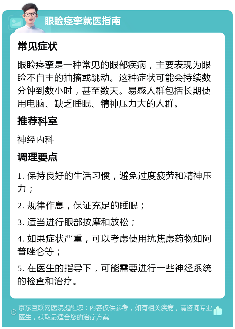 眼睑痉挛就医指南 常见症状 眼睑痉挛是一种常见的眼部疾病，主要表现为眼睑不自主的抽搐或跳动。这种症状可能会持续数分钟到数小时，甚至数天。易感人群包括长期使用电脑、缺乏睡眠、精神压力大的人群。 推荐科室 神经内科 调理要点 1. 保持良好的生活习惯，避免过度疲劳和精神压力； 2. 规律作息，保证充足的睡眠； 3. 适当进行眼部按摩和放松； 4. 如果症状严重，可以考虑使用抗焦虑药物如阿普唑仑等； 5. 在医生的指导下，可能需要进行一些神经系统的检查和治疗。