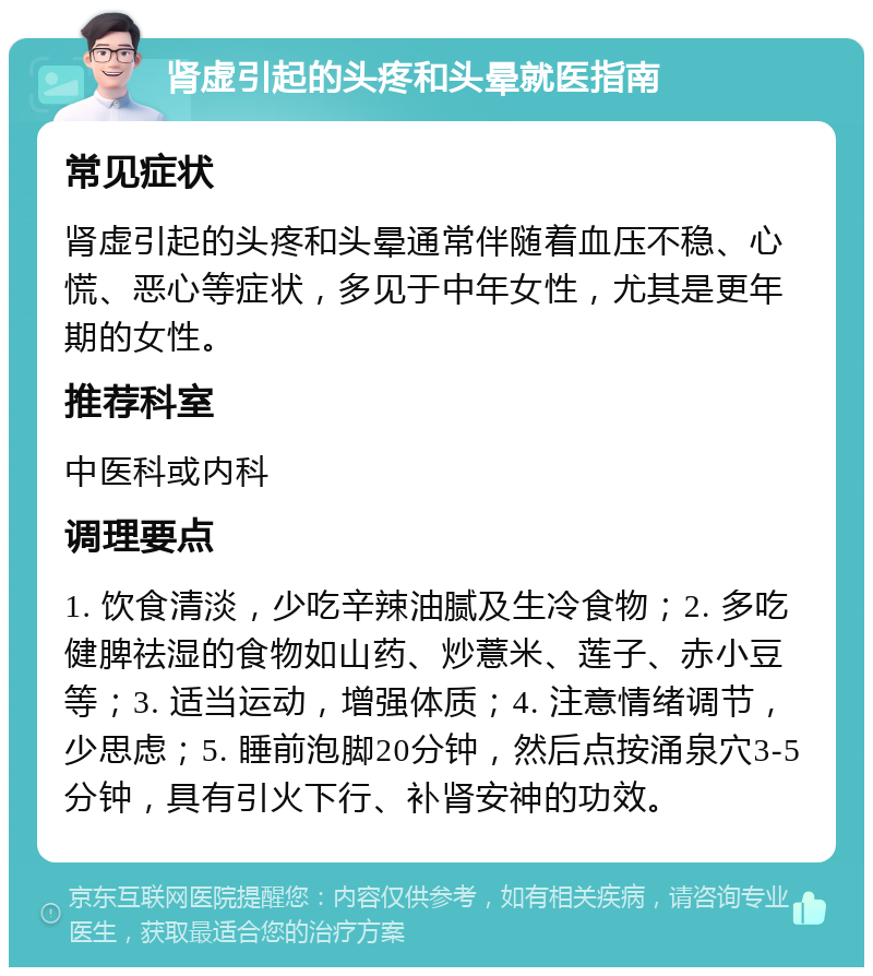 肾虚引起的头疼和头晕就医指南 常见症状 肾虚引起的头疼和头晕通常伴随着血压不稳、心慌、恶心等症状，多见于中年女性，尤其是更年期的女性。 推荐科室 中医科或内科 调理要点 1. 饮食清淡，少吃辛辣油腻及生冷食物；2. 多吃健脾祛湿的食物如山药、炒薏米、莲子、赤小豆等；3. 适当运动，增强体质；4. 注意情绪调节，少思虑；5. 睡前泡脚20分钟，然后点按涌泉穴3-5分钟，具有引火下行、补肾安神的功效。