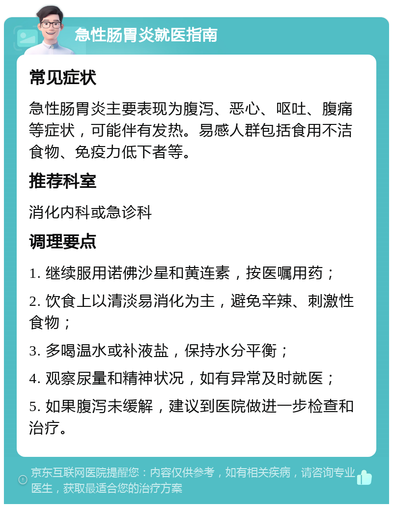 急性肠胃炎就医指南 常见症状 急性肠胃炎主要表现为腹泻、恶心、呕吐、腹痛等症状，可能伴有发热。易感人群包括食用不洁食物、免疫力低下者等。 推荐科室 消化内科或急诊科 调理要点 1. 继续服用诺佛沙星和黄连素，按医嘱用药； 2. 饮食上以清淡易消化为主，避免辛辣、刺激性食物； 3. 多喝温水或补液盐，保持水分平衡； 4. 观察尿量和精神状况，如有异常及时就医； 5. 如果腹泻未缓解，建议到医院做进一步检查和治疗。