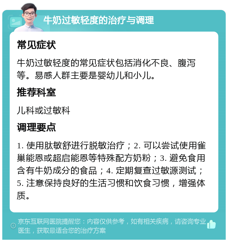 牛奶过敏轻度的治疗与调理 常见症状 牛奶过敏轻度的常见症状包括消化不良、腹泻等。易感人群主要是婴幼儿和小儿。 推荐科室 儿科或过敏科 调理要点 1. 使用肽敏舒进行脱敏治疗；2. 可以尝试使用雀巢能恩或超启能恩等特殊配方奶粉；3. 避免食用含有牛奶成分的食品；4. 定期复查过敏源测试；5. 注意保持良好的生活习惯和饮食习惯，增强体质。