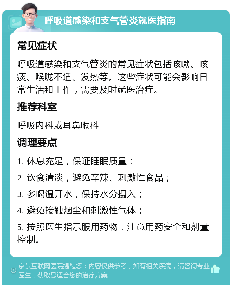 呼吸道感染和支气管炎就医指南 常见症状 呼吸道感染和支气管炎的常见症状包括咳嗽、咳痰、喉咙不适、发热等。这些症状可能会影响日常生活和工作，需要及时就医治疗。 推荐科室 呼吸内科或耳鼻喉科 调理要点 1. 休息充足，保证睡眠质量； 2. 饮食清淡，避免辛辣、刺激性食品； 3. 多喝温开水，保持水分摄入； 4. 避免接触烟尘和刺激性气体； 5. 按照医生指示服用药物，注意用药安全和剂量控制。