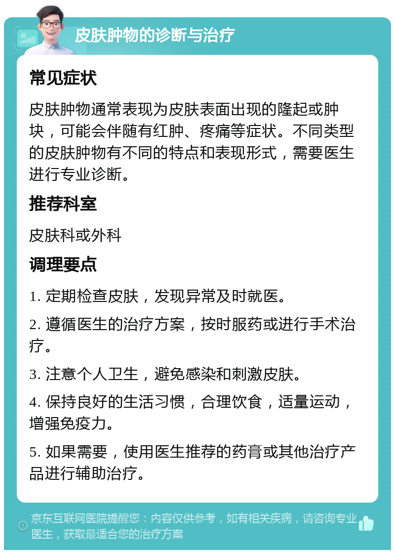 皮肤肿物的诊断与治疗 常见症状 皮肤肿物通常表现为皮肤表面出现的隆起或肿块，可能会伴随有红肿、疼痛等症状。不同类型的皮肤肿物有不同的特点和表现形式，需要医生进行专业诊断。 推荐科室 皮肤科或外科 调理要点 1. 定期检查皮肤，发现异常及时就医。 2. 遵循医生的治疗方案，按时服药或进行手术治疗。 3. 注意个人卫生，避免感染和刺激皮肤。 4. 保持良好的生活习惯，合理饮食，适量运动，增强免疫力。 5. 如果需要，使用医生推荐的药膏或其他治疗产品进行辅助治疗。