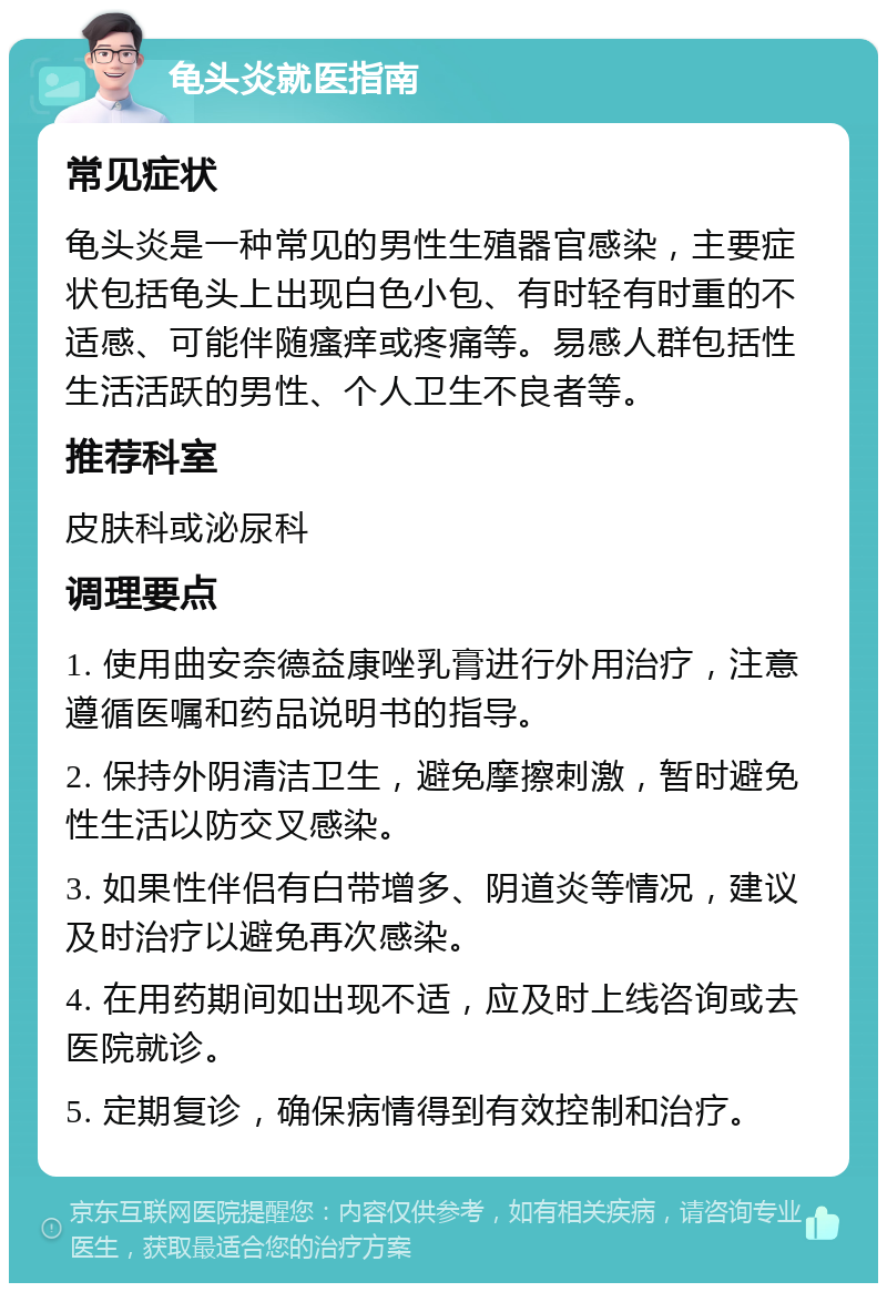 龟头炎就医指南 常见症状 龟头炎是一种常见的男性生殖器官感染，主要症状包括龟头上出现白色小包、有时轻有时重的不适感、可能伴随瘙痒或疼痛等。易感人群包括性生活活跃的男性、个人卫生不良者等。 推荐科室 皮肤科或泌尿科 调理要点 1. 使用曲安奈德益康唑乳膏进行外用治疗，注意遵循医嘱和药品说明书的指导。 2. 保持外阴清洁卫生，避免摩擦刺激，暂时避免性生活以防交叉感染。 3. 如果性伴侣有白带增多、阴道炎等情况，建议及时治疗以避免再次感染。 4. 在用药期间如出现不适，应及时上线咨询或去医院就诊。 5. 定期复诊，确保病情得到有效控制和治疗。