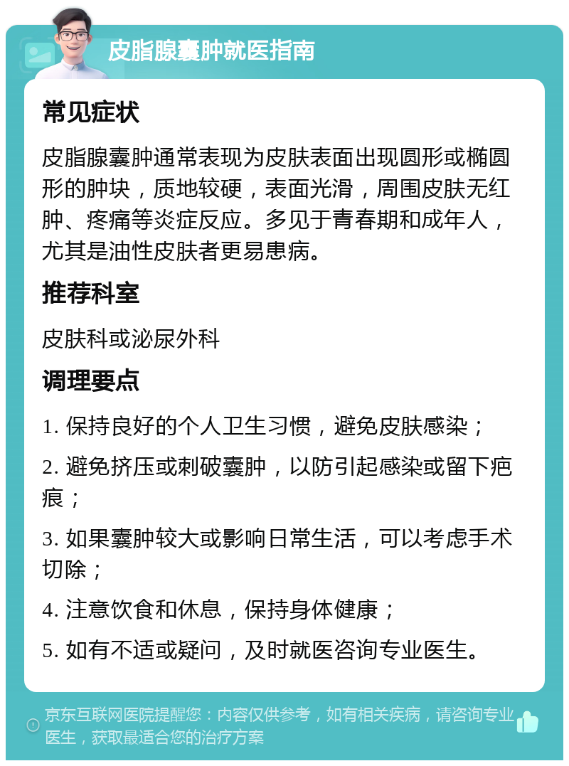 皮脂腺囊肿就医指南 常见症状 皮脂腺囊肿通常表现为皮肤表面出现圆形或椭圆形的肿块，质地较硬，表面光滑，周围皮肤无红肿、疼痛等炎症反应。多见于青春期和成年人，尤其是油性皮肤者更易患病。 推荐科室 皮肤科或泌尿外科 调理要点 1. 保持良好的个人卫生习惯，避免皮肤感染； 2. 避免挤压或刺破囊肿，以防引起感染或留下疤痕； 3. 如果囊肿较大或影响日常生活，可以考虑手术切除； 4. 注意饮食和休息，保持身体健康； 5. 如有不适或疑问，及时就医咨询专业医生。