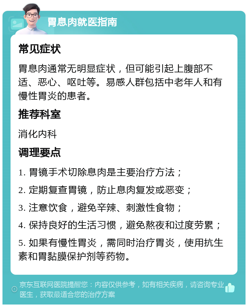 胃息肉就医指南 常见症状 胃息肉通常无明显症状，但可能引起上腹部不适、恶心、呕吐等。易感人群包括中老年人和有慢性胃炎的患者。 推荐科室 消化内科 调理要点 1. 胃镜手术切除息肉是主要治疗方法； 2. 定期复查胃镜，防止息肉复发或恶变； 3. 注意饮食，避免辛辣、刺激性食物； 4. 保持良好的生活习惯，避免熬夜和过度劳累； 5. 如果有慢性胃炎，需同时治疗胃炎，使用抗生素和胃黏膜保护剂等药物。