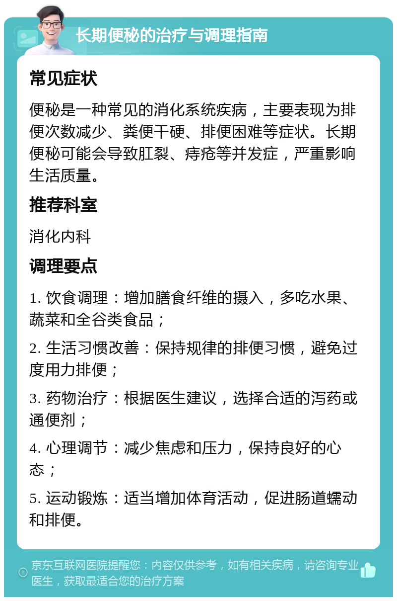 长期便秘的治疗与调理指南 常见症状 便秘是一种常见的消化系统疾病，主要表现为排便次数减少、粪便干硬、排便困难等症状。长期便秘可能会导致肛裂、痔疮等并发症，严重影响生活质量。 推荐科室 消化内科 调理要点 1. 饮食调理：增加膳食纤维的摄入，多吃水果、蔬菜和全谷类食品； 2. 生活习惯改善：保持规律的排便习惯，避免过度用力排便； 3. 药物治疗：根据医生建议，选择合适的泻药或通便剂； 4. 心理调节：减少焦虑和压力，保持良好的心态； 5. 运动锻炼：适当增加体育活动，促进肠道蠕动和排便。