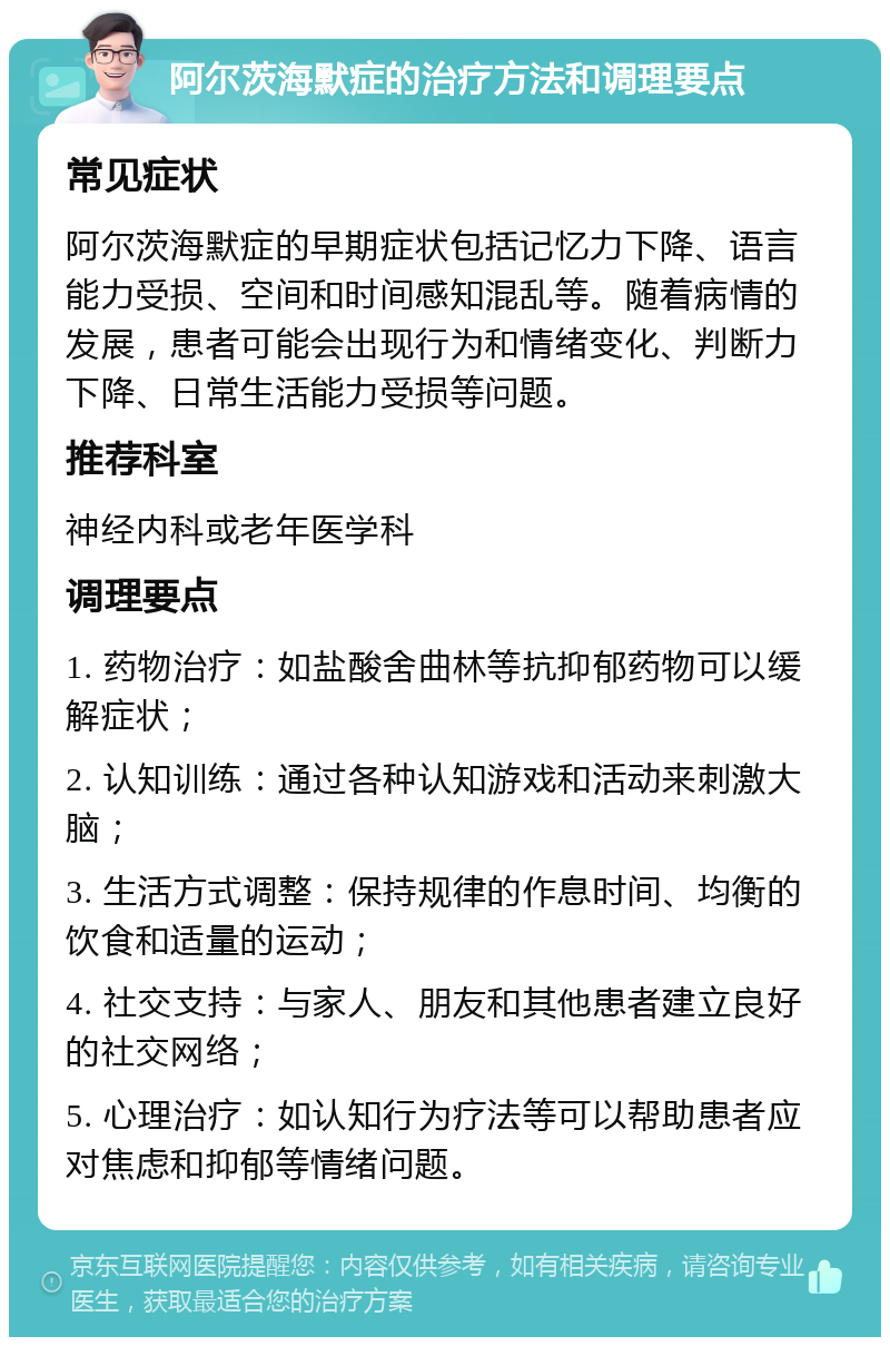 阿尔茨海默症的治疗方法和调理要点 常见症状 阿尔茨海默症的早期症状包括记忆力下降、语言能力受损、空间和时间感知混乱等。随着病情的发展，患者可能会出现行为和情绪变化、判断力下降、日常生活能力受损等问题。 推荐科室 神经内科或老年医学科 调理要点 1. 药物治疗：如盐酸舍曲林等抗抑郁药物可以缓解症状； 2. 认知训练：通过各种认知游戏和活动来刺激大脑； 3. 生活方式调整：保持规律的作息时间、均衡的饮食和适量的运动； 4. 社交支持：与家人、朋友和其他患者建立良好的社交网络； 5. 心理治疗：如认知行为疗法等可以帮助患者应对焦虑和抑郁等情绪问题。