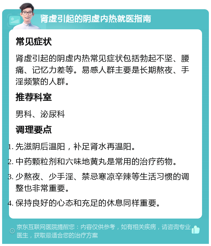 肾虚引起的阴虚内热就医指南 常见症状 肾虚引起的阴虚内热常见症状包括勃起不坚、腰痛、记忆力差等。易感人群主要是长期熬夜、手淫频繁的人群。 推荐科室 男科、泌尿科 调理要点 先滋阴后温阳，补足肾水再温阳。 中药颗粒剂和六味地黄丸是常用的治疗药物。 少熬夜、少手淫、禁忌寒凉辛辣等生活习惯的调整也非常重要。 保持良好的心态和充足的休息同样重要。