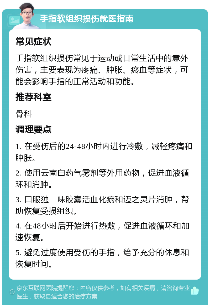 手指软组织损伤就医指南 常见症状 手指软组织损伤常见于运动或日常生活中的意外伤害，主要表现为疼痛、肿胀、瘀血等症状，可能会影响手指的正常活动和功能。 推荐科室 骨科 调理要点 1. 在受伤后的24-48小时内进行冷敷，减轻疼痛和肿胀。 2. 使用云南白药气雾剂等外用药物，促进血液循环和消肿。 3. 口服独一味胶囊活血化瘀和迈之灵片消肿，帮助恢复受损组织。 4. 在48小时后开始进行热敷，促进血液循环和加速恢复。 5. 避免过度使用受伤的手指，给予充分的休息和恢复时间。