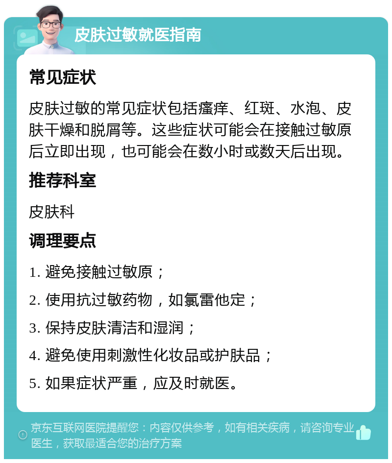 皮肤过敏就医指南 常见症状 皮肤过敏的常见症状包括瘙痒、红斑、水泡、皮肤干燥和脱屑等。这些症状可能会在接触过敏原后立即出现，也可能会在数小时或数天后出现。 推荐科室 皮肤科 调理要点 1. 避免接触过敏原； 2. 使用抗过敏药物，如氯雷他定； 3. 保持皮肤清洁和湿润； 4. 避免使用刺激性化妆品或护肤品； 5. 如果症状严重，应及时就医。