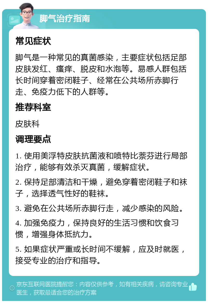 脚气治疗指南 常见症状 脚气是一种常见的真菌感染，主要症状包括足部皮肤发红、瘙痒、脱皮和水泡等。易感人群包括长时间穿着密闭鞋子、经常在公共场所赤脚行走、免疫力低下的人群等。 推荐科室 皮肤科 调理要点 1. 使用美浮特皮肤抗菌液和喷特比萘芬进行局部治疗，能够有效杀灭真菌，缓解症状。 2. 保持足部清洁和干燥，避免穿着密闭鞋子和袜子，选择透气性好的鞋袜。 3. 避免在公共场所赤脚行走，减少感染的风险。 4. 加强免疫力，保持良好的生活习惯和饮食习惯，增强身体抵抗力。 5. 如果症状严重或长时间不缓解，应及时就医，接受专业的治疗和指导。