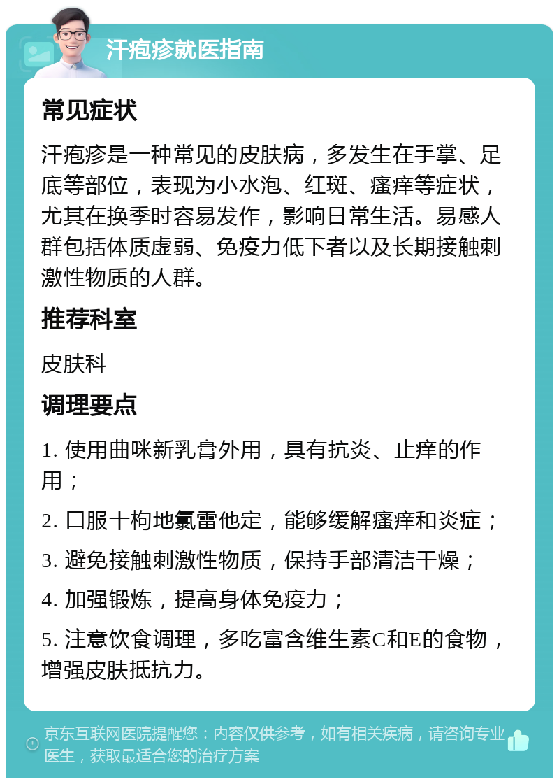 汗疱疹就医指南 常见症状 汗疱疹是一种常见的皮肤病，多发生在手掌、足底等部位，表现为小水泡、红斑、瘙痒等症状，尤其在换季时容易发作，影响日常生活。易感人群包括体质虚弱、免疫力低下者以及长期接触刺激性物质的人群。 推荐科室 皮肤科 调理要点 1. 使用曲咪新乳膏外用，具有抗炎、止痒的作用； 2. 口服十枸地氯雷他定，能够缓解瘙痒和炎症； 3. 避免接触刺激性物质，保持手部清洁干燥； 4. 加强锻炼，提高身体免疫力； 5. 注意饮食调理，多吃富含维生素C和E的食物，增强皮肤抵抗力。