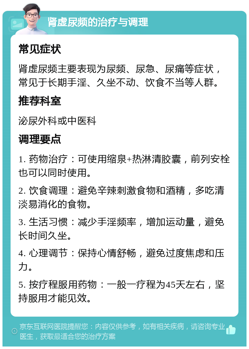 肾虚尿频的治疗与调理 常见症状 肾虚尿频主要表现为尿频、尿急、尿痛等症状，常见于长期手淫、久坐不动、饮食不当等人群。 推荐科室 泌尿外科或中医科 调理要点 1. 药物治疗：可使用缩泉+热淋清胶囊，前列安栓也可以同时使用。 2. 饮食调理：避免辛辣刺激食物和酒精，多吃清淡易消化的食物。 3. 生活习惯：减少手淫频率，增加运动量，避免长时间久坐。 4. 心理调节：保持心情舒畅，避免过度焦虑和压力。 5. 按疗程服用药物：一般一疗程为45天左右，坚持服用才能见效。