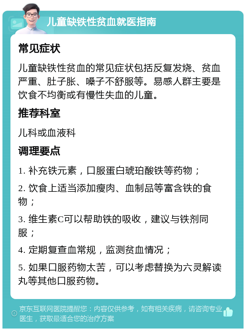 儿童缺铁性贫血就医指南 常见症状 儿童缺铁性贫血的常见症状包括反复发烧、贫血严重、肚子胀、嗓子不舒服等。易感人群主要是饮食不均衡或有慢性失血的儿童。 推荐科室 儿科或血液科 调理要点 1. 补充铁元素，口服蛋白琥珀酸铁等药物； 2. 饮食上适当添加瘦肉、血制品等富含铁的食物； 3. 维生素C可以帮助铁的吸收，建议与铁剂同服； 4. 定期复查血常规，监测贫血情况； 5. 如果口服药物太苦，可以考虑替换为六灵解读丸等其他口服药物。