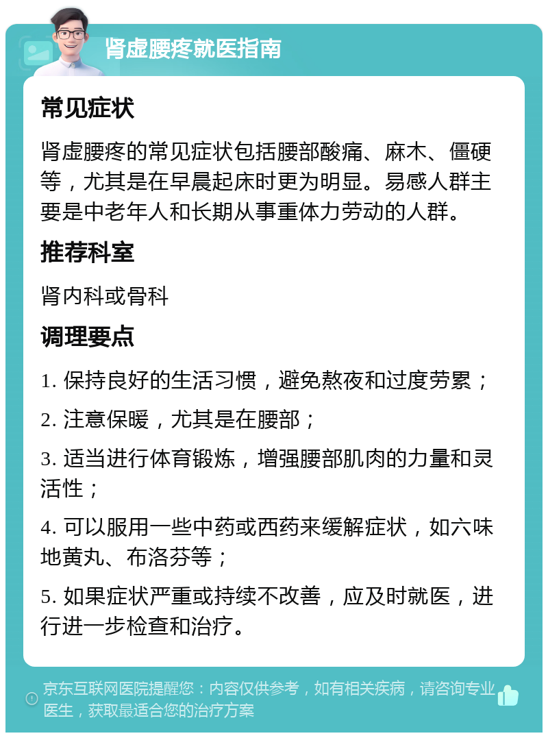 肾虚腰疼就医指南 常见症状 肾虚腰疼的常见症状包括腰部酸痛、麻木、僵硬等，尤其是在早晨起床时更为明显。易感人群主要是中老年人和长期从事重体力劳动的人群。 推荐科室 肾内科或骨科 调理要点 1. 保持良好的生活习惯，避免熬夜和过度劳累； 2. 注意保暖，尤其是在腰部； 3. 适当进行体育锻炼，增强腰部肌肉的力量和灵活性； 4. 可以服用一些中药或西药来缓解症状，如六味地黄丸、布洛芬等； 5. 如果症状严重或持续不改善，应及时就医，进行进一步检查和治疗。