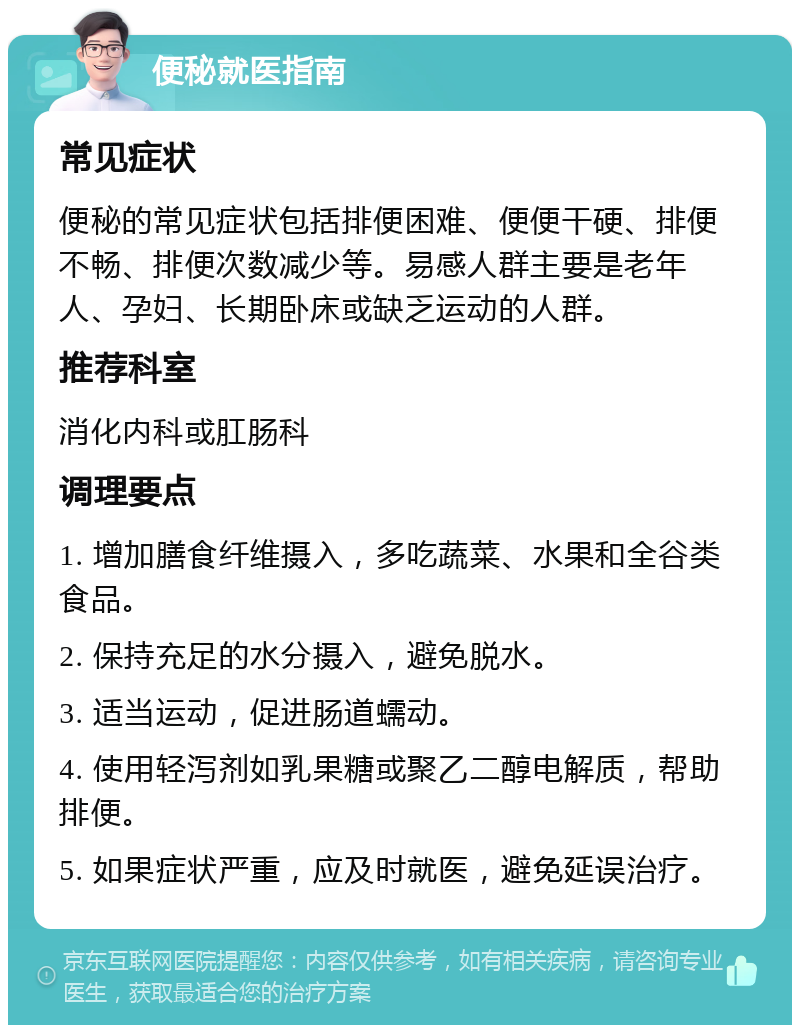 便秘就医指南 常见症状 便秘的常见症状包括排便困难、便便干硬、排便不畅、排便次数减少等。易感人群主要是老年人、孕妇、长期卧床或缺乏运动的人群。 推荐科室 消化内科或肛肠科 调理要点 1. 增加膳食纤维摄入，多吃蔬菜、水果和全谷类食品。 2. 保持充足的水分摄入，避免脱水。 3. 适当运动，促进肠道蠕动。 4. 使用轻泻剂如乳果糖或聚乙二醇电解质，帮助排便。 5. 如果症状严重，应及时就医，避免延误治疗。