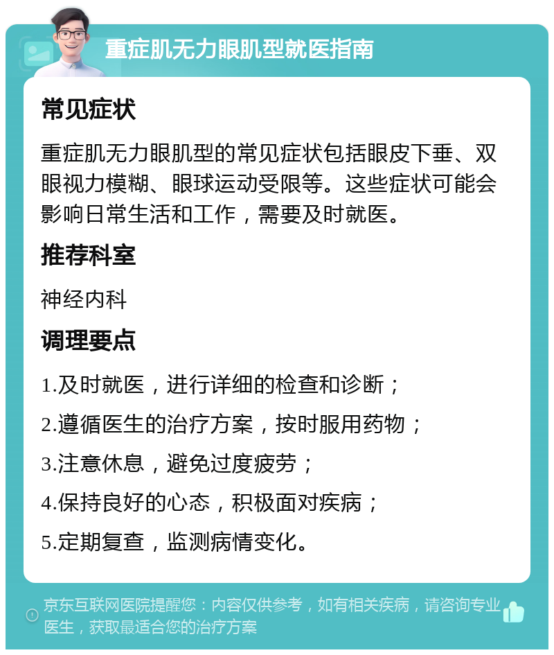 重症肌无力眼肌型就医指南 常见症状 重症肌无力眼肌型的常见症状包括眼皮下垂、双眼视力模糊、眼球运动受限等。这些症状可能会影响日常生活和工作，需要及时就医。 推荐科室 神经内科 调理要点 1.及时就医，进行详细的检查和诊断； 2.遵循医生的治疗方案，按时服用药物； 3.注意休息，避免过度疲劳； 4.保持良好的心态，积极面对疾病； 5.定期复查，监测病情变化。