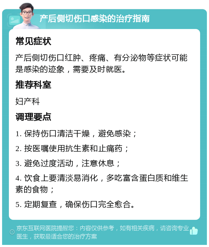 产后侧切伤口感染的治疗指南 常见症状 产后侧切伤口红肿、疼痛、有分泌物等症状可能是感染的迹象，需要及时就医。 推荐科室 妇产科 调理要点 1. 保持伤口清洁干燥，避免感染； 2. 按医嘱使用抗生素和止痛药； 3. 避免过度活动，注意休息； 4. 饮食上要清淡易消化，多吃富含蛋白质和维生素的食物； 5. 定期复查，确保伤口完全愈合。