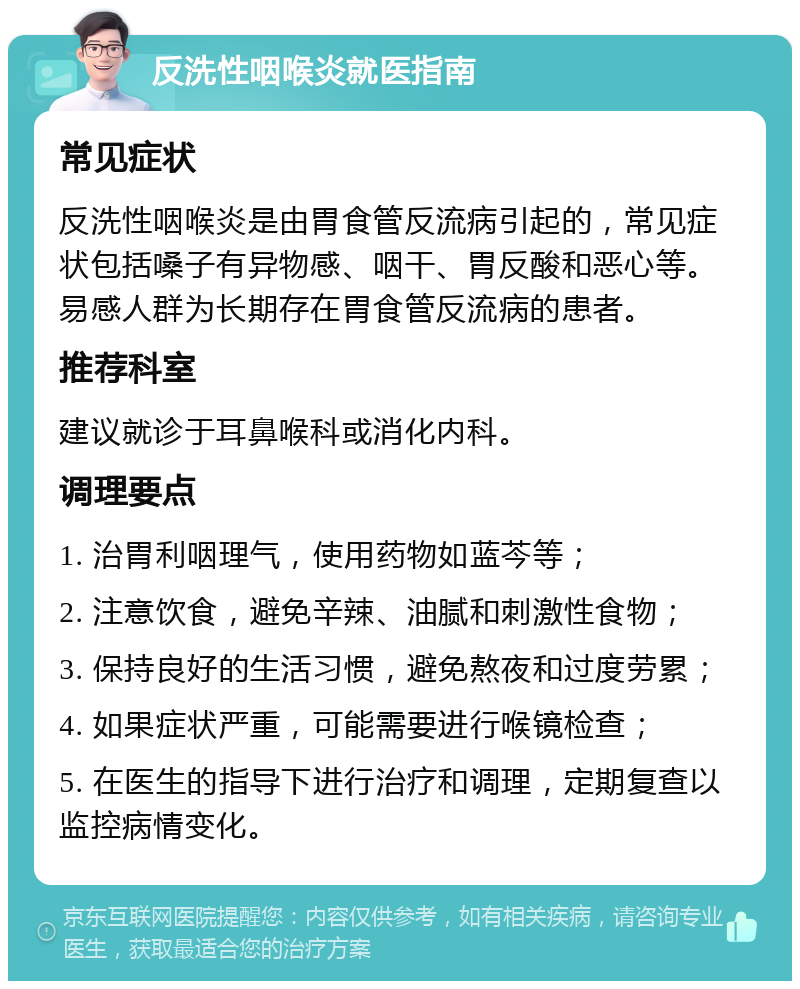 反洗性咽喉炎就医指南 常见症状 反洗性咽喉炎是由胃食管反流病引起的，常见症状包括嗓子有异物感、咽干、胃反酸和恶心等。易感人群为长期存在胃食管反流病的患者。 推荐科室 建议就诊于耳鼻喉科或消化内科。 调理要点 1. 治胃利咽理气，使用药物如蓝芩等； 2. 注意饮食，避免辛辣、油腻和刺激性食物； 3. 保持良好的生活习惯，避免熬夜和过度劳累； 4. 如果症状严重，可能需要进行喉镜检查； 5. 在医生的指导下进行治疗和调理，定期复查以监控病情变化。