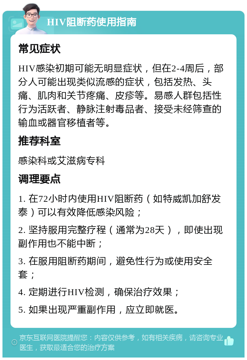 HIV阻断药使用指南 常见症状 HIV感染初期可能无明显症状，但在2-4周后，部分人可能出现类似流感的症状，包括发热、头痛、肌肉和关节疼痛、皮疹等。易感人群包括性行为活跃者、静脉注射毒品者、接受未经筛查的输血或器官移植者等。 推荐科室 感染科或艾滋病专科 调理要点 1. 在72小时内使用HIV阻断药（如特威凯加舒发泰）可以有效降低感染风险； 2. 坚持服用完整疗程（通常为28天），即使出现副作用也不能中断； 3. 在服用阻断药期间，避免性行为或使用安全套； 4. 定期进行HIV检测，确保治疗效果； 5. 如果出现严重副作用，应立即就医。