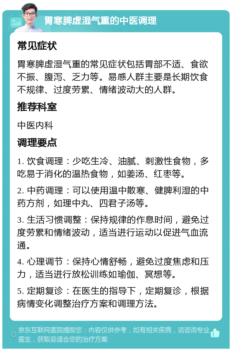 胃寒脾虚湿气重的中医调理 常见症状 胃寒脾虚湿气重的常见症状包括胃部不适、食欲不振、腹泻、乏力等。易感人群主要是长期饮食不规律、过度劳累、情绪波动大的人群。 推荐科室 中医内科 调理要点 1. 饮食调理：少吃生冷、油腻、刺激性食物，多吃易于消化的温热食物，如姜汤、红枣等。 2. 中药调理：可以使用温中散寒、健脾利湿的中药方剂，如理中丸、四君子汤等。 3. 生活习惯调整：保持规律的作息时间，避免过度劳累和情绪波动，适当进行运动以促进气血流通。 4. 心理调节：保持心情舒畅，避免过度焦虑和压力，适当进行放松训练如瑜伽、冥想等。 5. 定期复诊：在医生的指导下，定期复诊，根据病情变化调整治疗方案和调理方法。