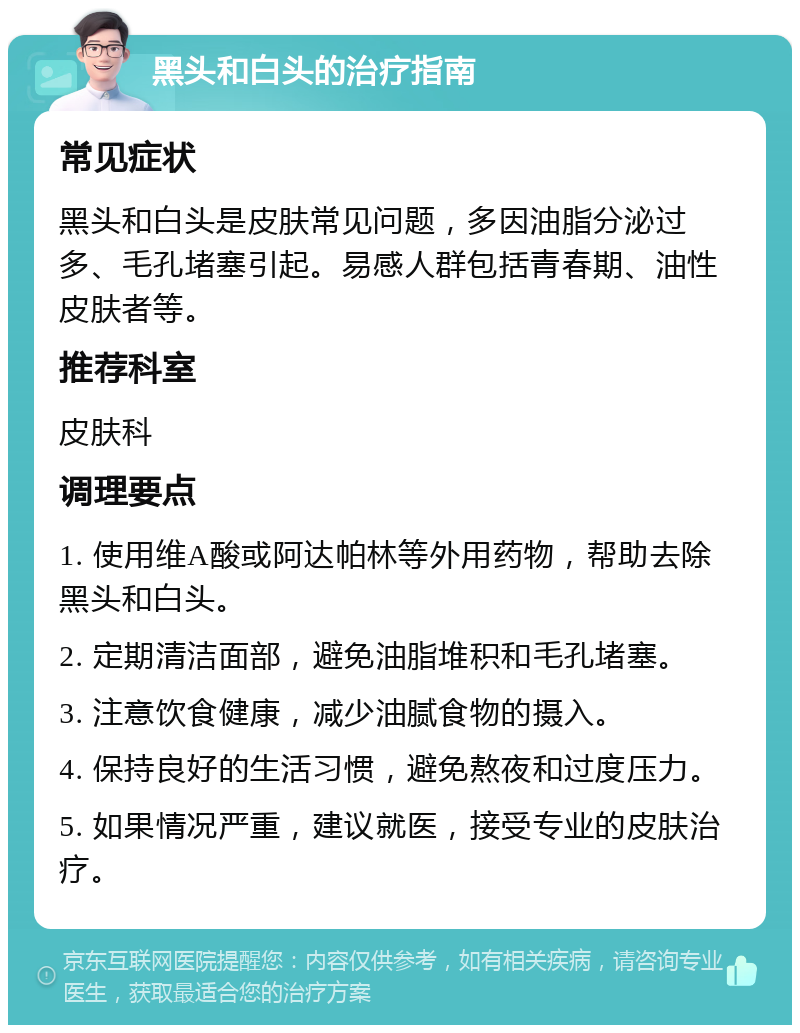 黑头和白头的治疗指南 常见症状 黑头和白头是皮肤常见问题，多因油脂分泌过多、毛孔堵塞引起。易感人群包括青春期、油性皮肤者等。 推荐科室 皮肤科 调理要点 1. 使用维A酸或阿达帕林等外用药物，帮助去除黑头和白头。 2. 定期清洁面部，避免油脂堆积和毛孔堵塞。 3. 注意饮食健康，减少油腻食物的摄入。 4. 保持良好的生活习惯，避免熬夜和过度压力。 5. 如果情况严重，建议就医，接受专业的皮肤治疗。