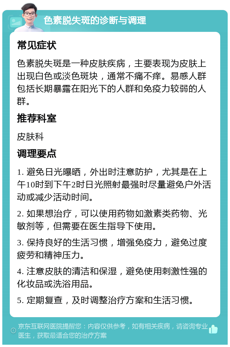 色素脱失斑的诊断与调理 常见症状 色素脱失斑是一种皮肤疾病，主要表现为皮肤上出现白色或淡色斑块，通常不痛不痒。易感人群包括长期暴露在阳光下的人群和免疫力较弱的人群。 推荐科室 皮肤科 调理要点 1. 避免日光曝晒，外出时注意防护，尤其是在上午10时到下午2时日光照射最强时尽量避免户外活动或减少活动时间。 2. 如果想治疗，可以使用药物如激素类药物、光敏剂等，但需要在医生指导下使用。 3. 保持良好的生活习惯，增强免疫力，避免过度疲劳和精神压力。 4. 注意皮肤的清洁和保湿，避免使用刺激性强的化妆品或洗浴用品。 5. 定期复查，及时调整治疗方案和生活习惯。