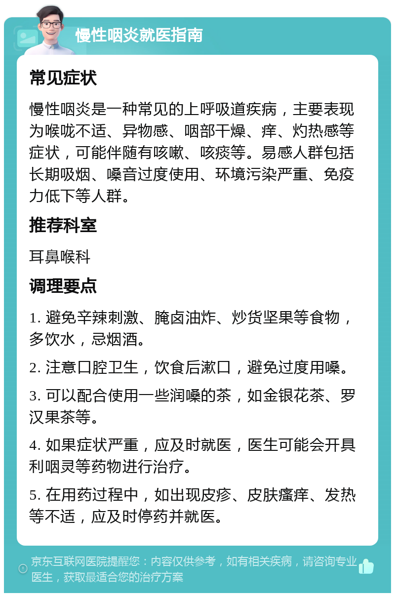 慢性咽炎就医指南 常见症状 慢性咽炎是一种常见的上呼吸道疾病，主要表现为喉咙不适、异物感、咽部干燥、痒、灼热感等症状，可能伴随有咳嗽、咳痰等。易感人群包括长期吸烟、嗓音过度使用、环境污染严重、免疫力低下等人群。 推荐科室 耳鼻喉科 调理要点 1. 避免辛辣刺激、腌卤油炸、炒货坚果等食物，多饮水，忌烟酒。 2. 注意口腔卫生，饮食后漱口，避免过度用嗓。 3. 可以配合使用一些润嗓的茶，如金银花茶、罗汉果茶等。 4. 如果症状严重，应及时就医，医生可能会开具利咽灵等药物进行治疗。 5. 在用药过程中，如出现皮疹、皮肤瘙痒、发热等不适，应及时停药并就医。