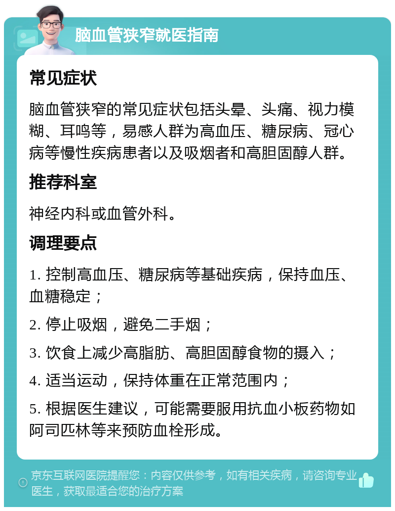 脑血管狭窄就医指南 常见症状 脑血管狭窄的常见症状包括头晕、头痛、视力模糊、耳鸣等，易感人群为高血压、糖尿病、冠心病等慢性疾病患者以及吸烟者和高胆固醇人群。 推荐科室 神经内科或血管外科。 调理要点 1. 控制高血压、糖尿病等基础疾病，保持血压、血糖稳定； 2. 停止吸烟，避免二手烟； 3. 饮食上减少高脂肪、高胆固醇食物的摄入； 4. 适当运动，保持体重在正常范围内； 5. 根据医生建议，可能需要服用抗血小板药物如阿司匹林等来预防血栓形成。